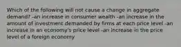 Which of the following will not cause a change in aggregate demand? -an increase in consumer wealth -an increase in the amount of investment demanded by firms at each price level -an increase in an economy's price level -an increase in the price level of a foreign economy