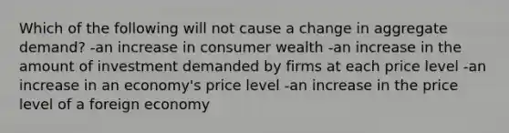 Which of the following will not cause a change in aggregate demand? -an increase in consumer wealth -an increase in the amount of investment demanded by firms at each price level -an increase in an economy's price level -an increase in the price level of a foreign economy