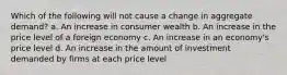 Which of the following will not cause a change in aggregate demand? a. An increase in consumer wealth b. An increase in the price level of a foreign economy c. An increase in an economy's price level d. An increase in the amount of investment demanded by firms at each price level