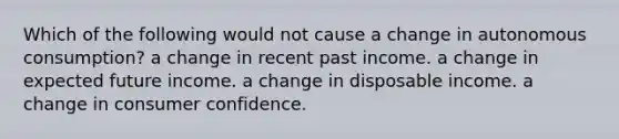 Which of the following would not cause a change in autonomous consumption? a change in recent past income. a change in expected future income. a change in disposable income. a change in consumer confidence.