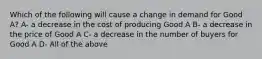 Which of the following will cause a change in demand for Good A? A- a decrease in the cost of producing Good A B- a decrease in the price of Good A C- a decrease in the number of buyers for Good A D- All of the above