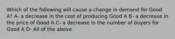 Which of the following will cause a change in demand for Good A? A- a decrease in the cost of producing Good A B- a decrease in the price of Good A C- a decrease in the number of buyers for Good A D- All of the above