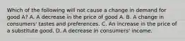 Which of the following will not cause a change in demand for good A? A. A decrease in the price of good A. B. A change in consumers' tastes and preferences. C. An increase in the price of a substitute good. D. A decrease in consumers' income.