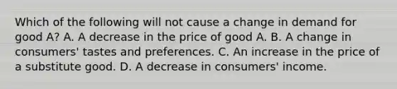 Which of the following will not cause a change in demand for good A? A. A decrease in the price of good A. B. A change in consumers' tastes and preferences. C. An increase in the price of a substitute good. D. A decrease in consumers' income.