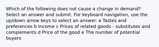 Which of the following does not cause a change in demand? Select an answer and submit. For keyboard navigation, use the up/down arrow keys to select an answer. a Tastes and preferences b Income c Prices of related goods - substitutes and complements d Price of the good e The number of potential buyers