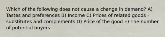 Which of the following does not cause a change in demand? A) Tastes and preferences B) Income C) Prices of related goods - substitutes and complements D) Price of the good E) The number of potential buyers