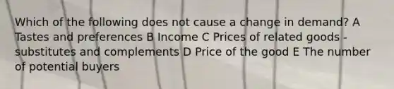 Which of the following does not cause a change in demand? A Tastes and preferences B Income C Prices of related goods - substitutes and complements D Price of the good E The number of potential buyers