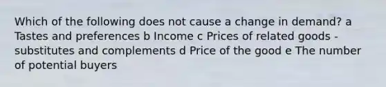 Which of the following does not cause a change in demand? a Tastes and preferences b Income c Prices of related goods - substitutes and complements d Price of the good e The number of potential buyers