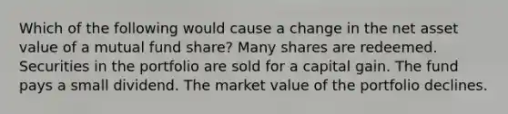 Which of the following would cause a change in the net asset value of a mutual fund share? Many shares are redeemed. Securities in the portfolio are sold for a capital gain. The fund pays a small dividend. The market value of the portfolio declines.