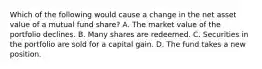 Which of the following would cause a change in the net asset value of a mutual fund share? A. The market value of the portfolio declines. B. Many shares are redeemed. C. Securities in the portfolio are sold for a capital gain. D. The fund takes a new position.