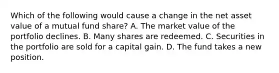 Which of the following would cause a change in the net asset value of a mutual fund share? A. The market value of the portfolio declines. B. Many shares are redeemed. C. Securities in the portfolio are sold for a capital gain. D. The fund takes a new position.