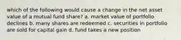 which of the following would cause a change in the net asset value of a mutual fund share? a. market value of portfolio declines b. many shares are redeemed c. securities in portfolio are sold for capital gain d. fund takes a new position