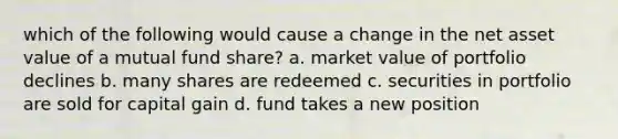 which of the following would cause a change in the net asset value of a mutual fund share? a. market value of portfolio declines b. many shares are redeemed c. securities in portfolio are sold for capital gain d. fund takes a new position