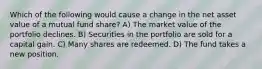 Which of the following would cause a change in the net asset value of a mutual fund share? A) The market value of the portfolio declines. B) Securities in the portfolio are sold for a capital gain. C) Many shares are redeemed. D) The fund takes a new position.