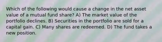 Which of the following would cause a change in the net asset value of a mutual fund share? A) The market value of the portfolio declines. B) Securities in the portfolio are sold for a capital gain. C) Many shares are redeemed. D) The fund takes a new position.