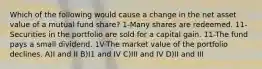 Which of the following would cause a change in the net asset value of a mutual fund share? 1-Many shares are redeemed. 11-Securities in the portfolio are sold for a capital gain. 11-The fund pays a small dividend. 1V-The market value of the portfolio declines. A)I and II B)I1 and IV C)III and IV D)II and III