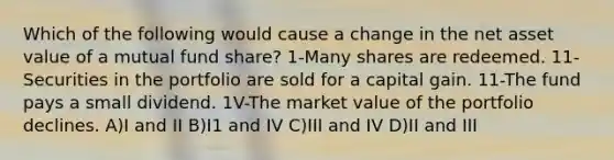 Which of the following would cause a change in the net asset value of a mutual fund share? 1-Many shares are redeemed. 11-Securities in the portfolio are sold for a capital gain. 11-The fund pays a small dividend. 1V-The market value of the portfolio declines. A)I and II B)I1 and IV C)III and IV D)II and III