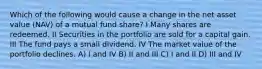 Which of the following would cause a change in the net asset value (NAV) of a mutual fund share? I Many shares are redeemed. II Securities in the portfolio are sold for a capital gain. III The fund pays a small dividend. IV The market value of the portfolio declines. A) I and IV B) II and III C) I and II D) III and IV