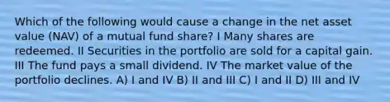 Which of the following would cause a change in the net asset value (NAV) of a mutual fund share? I Many shares are redeemed. II Securities in the portfolio are sold for a capital gain. III The fund pays a small dividend. IV The market value of the portfolio declines. A) I and IV B) II and III C) I and II D) III and IV