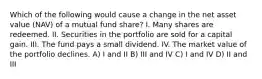 Which of the following would cause a change in the net asset value (NAV) of a mutual fund share? I. Many shares are redeemed. II. Securities in the portfolio are sold for a capital gain. III. The fund pays a small dividend. IV. The market value of the portfolio declines. A) I and II B) III and IV C) I and IV D) II and III