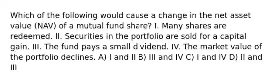 Which of the following would cause a change in the net asset value (NAV) of a mutual fund share? I. Many shares are redeemed. II. Securities in the portfolio are sold for a capital gain. III. The fund pays a small dividend. IV. The market value of the portfolio declines. A) I and II B) III and IV C) I and IV D) II and III