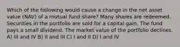 Which of the following would cause a change in the net asset value (NAV) of a mutual fund share? Many shares are redeemed. Securities in the portfolio are sold for a capital gain. The fund pays a small dividend. The market value of the portfolio declines. A) III and IV B) II and III C) I and II D) I and IV