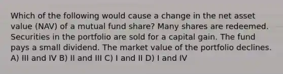 Which of the following would cause a change in the net asset value (NAV) of a mutual fund share? Many shares are redeemed. Securities in the portfolio are sold for a capital gain. The fund pays a small dividend. The market value of the portfolio declines. A) III and IV B) II and III C) I and II D) I and IV