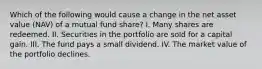 Which of the following would cause a change in the net asset value (NAV) of a mutual fund share? I. Many shares are redeemed. II. Securities in the portfolio are sold for a capital gain. III. The fund pays a small dividend. IV. The market value of the portfolio declines.