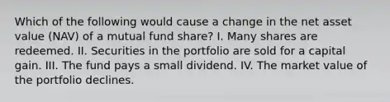 Which of the following would cause a change in the net asset value (NAV) of a mutual fund share? I. Many shares are redeemed. II. Securities in the portfolio are sold for a capital gain. III. The fund pays a small dividend. IV. The market value of the portfolio declines.