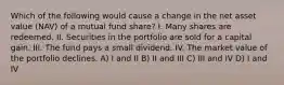 Which of the following would cause a change in the net asset value (NAV) of a mutual fund share? I. Many shares are redeemed. II. Securities in the portfolio are sold for a capital gain. III. The fund pays a small dividend. IV. The market value of the portfolio declines. A) I and II B) II and III C) III and IV D) I and IV