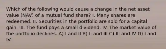 Which of the following would cause a change in the net asset value (NAV) of a mutual fund share? I. Many shares are redeemed. II. Securities in the portfolio are sold for a capital gain. III. The fund pays a small dividend. IV. The market value of the portfolio declines. A) I and II B) II and III C) III and IV D) I and IV