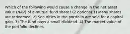 Which of the following would cause a change in the net asset value (NAV) of a mutual fund share? (2 options) 1) Many shares are redeemed. 2) Securities in the portfolio are sold for a capital gain. 3) The fund pays a small dividend. 4) The market value of the portfolio declines.