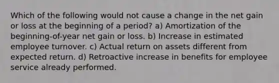 Which of the following would not cause a change in the net gain or loss at the beginning of a period? a) Amortization of the beginning-of-year net gain or loss. b) Increase in estimated employee turnover. c) Actual return on assets different from expected return. d) Retroactive increase in benefits for employee service already performed.