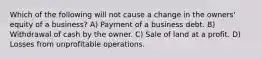 Which of the following will not cause a change in the owners' equity of a business? A) Payment of a business debt. B) Withdrawal of cash by the owner. C) Sale of land at a profit. D) Losses from unprofitable operations.