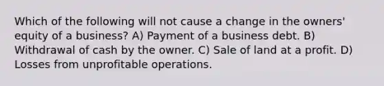 Which of the following will not cause a change in the owners' equity of a business? A) Payment of a business debt. B) Withdrawal of cash by the owner. C) Sale of land at a profit. D) Losses from unprofitable operations.