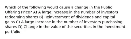 Which of the following would cause a change in the Public Offering Price? A) A large increase in the number of investors redeeming shares B) Reinvestment of dividends and capital gains C) A large increase in the number of investors purchasing shares D) Change in the value of the securities in the investment portfolio