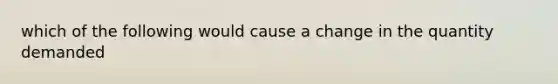 which of the following would cause a change in the quantity demanded