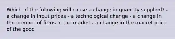 Which of the following will cause a change in quantity supplied? - a change in input prices - a technological change - a change in the number of firms in the market - a change in the market price of the good