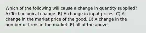 Which of the following will cause a change in quantity supplied? A) Technological change. B) A change in input prices. C) A change in the market price of the good. D) A change in the number of firms in the market. E) all of the above.