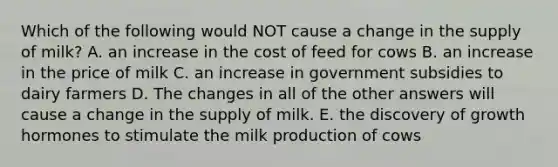 Which of the following would NOT cause a change in the supply of milk? A. an increase in the cost of feed for cows B. an increase in the price of milk C. an increase in government subsidies to dairy farmers D. The changes in all of the other answers will cause a change in the supply of milk. E. the discovery of growth hormones to stimulate the milk production of cows