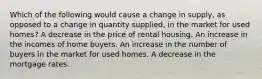 Which of the following would cause a change in supply, as opposed to a change in quantity supplied, in the market for used homes? A decrease in the price of rental housing. An increase in the incomes of home buyers. An increase in the number of buyers in the market for used homes. A decrease in the mortgage rates.