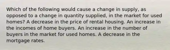 Which of the following would cause a change in supply, as opposed to a change in quantity supplied, in the market for used homes? A decrease in the price of rental housing. An increase in the incomes of home buyers. An increase in the number of buyers in the market for used homes. A decrease in the mortgage rates.