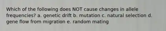 Which of the following does NOT cause changes in allele frequencies? a. genetic drift b. mutation c. natural selection d. gene flow from migration e. random mating