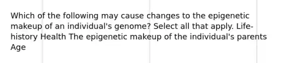 Which of the following may cause changes to the epigenetic makeup of an individual's genome? Select all that apply. Life-history Health The epigenetic makeup of the individual's parents Age