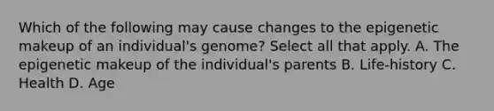 Which of the following may cause changes to the epigenetic makeup of an individual's genome? Select all that apply. A. The epigenetic makeup of the individual's parents B. Life-history C. Health D. Age