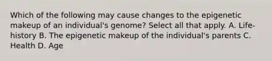 Which of the following may cause changes to the epigenetic makeup of an individual's genome? Select all that apply. A. Life-history B. The epigenetic makeup of the individual's parents C. Health D. Age