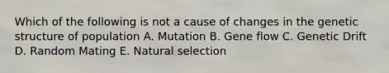 Which of the following is not a cause of changes in the genetic structure of population A. Mutation B. Gene flow C. Genetic Drift D. Random Mating E. Natural selection