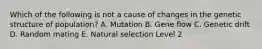 Which of the following is not a cause of changes in the genetic structure of population? A. Mutation B. Gene flow C. Genetic drift D. Random mating E. Natural selection Level 2