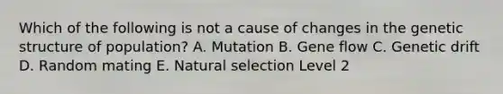 Which of the following is not a cause of changes in the genetic structure of population? A. Mutation B. Gene flow C. Genetic drift D. Random mating E. Natural selection Level 2