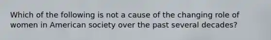 Which of the following is not a cause of the changing role of women in American society over the past several decades?